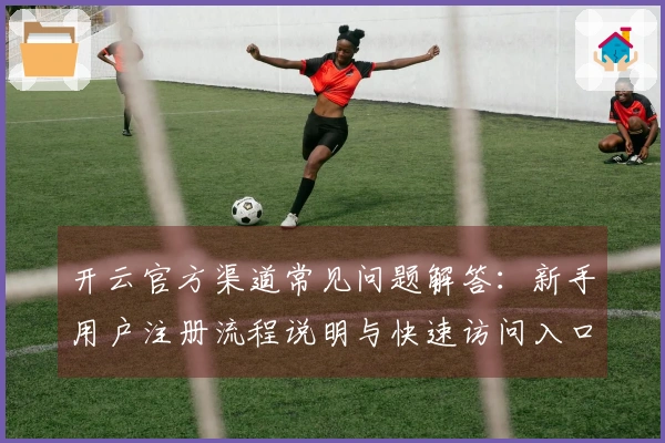 开云官方渠道常见问题解答：新手用户注册流程说明与快速访问入口介绍